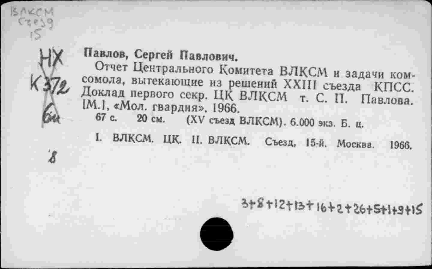 ﻿в, л леи
I?

Павлов, Сергей Павлович.
Отчет Центрального Комитета ВЛКСМ и задачи комсомола, вытекающие из решений XXIII съезда КПСС ?мТаД»хПерВОГО секр‘ ЦК ВЛКСМ т. С. П. Павлова' 1М.1, «Мол. гвардия». 1966.
67 с. 20 см. (XV съезд ВЛКСМ). 6.000 экз. Б. ц.
1. ВЛКСМ. ЦК. II. ВЛКСМ. Съезд, 15-й. Москва. 1966.
